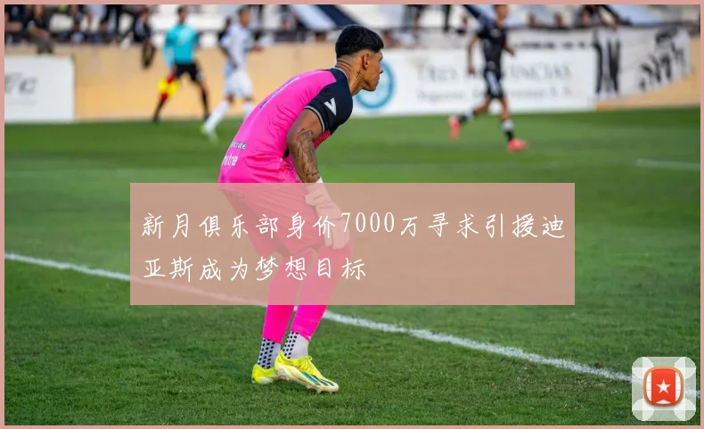 新月俱乐部身价7000万寻求引援迪亚斯成为梦想目标