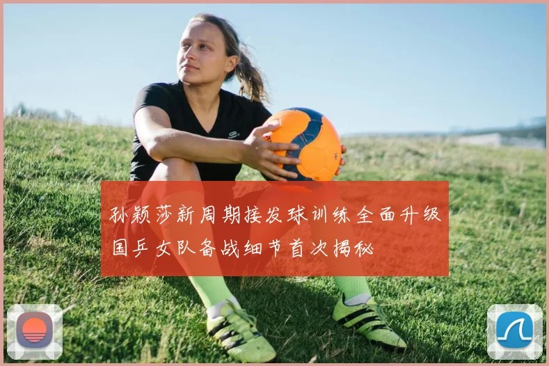 孙颖莎新周期接发球训练全面升级国乒女队备战细节首次揭秘