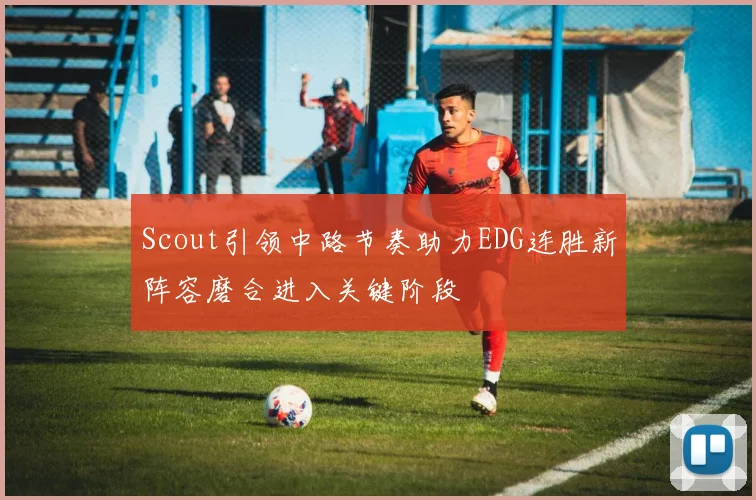 Scout引领中路节奏助力EDG连胜新阵容磨合进入关键阶段